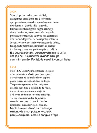 XXIX
Vem da pobreza das casas do Sul,
das regiões duras com frio e terremoto
que quando até seus deuses rodaram a morte
nos deram a lição da vida na greda.
É um cavalinho de greda negra, um beijo
de escuro barro, amor, amapola de greda,
pomba do crepúsculo que voa nos caminhos,
alcazia com lágrimas de nossa pobre infância.
Jovem, tem conservado teu coração de pobre,
teus pés de pobre acostumados às pedras,
tua boca que nem sempre teve pão ou delicia.
É a pobreza do Sul, de onde vem minha alma:
em seu céu tua mãe vai lavando a roupa
com minha mãe. Por isto te escolhi, companheira.

LXVI
Não TE QUERO senão porque te quero
e de querer-te a não te querer eu quero
e de esperar-te quando não te espero
passa o meu coração de frio ao fogo.
Te quero só porque a ti eu te quero,
do ódio sem fim, e a odiando-te rogo,
e a medida de meu amor viajante
é não ver-te e amar-te como um cego.
Talvez consumirá a luz de janeiro,
seu raio cruel, meu coração inteiro,
roubando-me a chave do sossego.
Nesta historia tão só eu me faleço
e morro de amor porque te quero,
porque te quero, amor, o sangue e fogo.
 