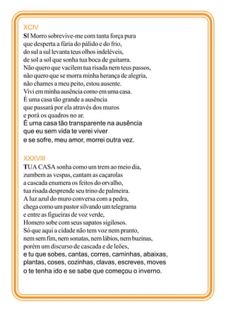 XCIV
SI Morro sobrevive-me com tanta força pura
que desperta a fúria do pálido e do frio,
do sul a sul levanta teus olhos indeléveis,
de sol a sol que sonha tua boca de guitarra.
Não quero que vacilem tua risada nem teus passos,
não quero que se morra minha herança de alegria,
não chames a meu peito, estou ausente.
Vivi em minha ausência como em uma casa.
É uma casa tão grande a ausência
que passará por ela através dos muros
e porá os quadros no ar.
É uma casa tão transparente na ausência
que eu sem vida te verei viver
e se sofre, meu amor, morrei outra vez.

XXXVIII
TUA CASA sonha como um trem ao meio dia,
zumbem as vespas, cantam as caçarolas
a cascada enumera os feitos do orvalho,
tua risada desprende seu trino de palmeira.
A luz azul do muro conversa com a pedra,
chega como um pastor silvando um telegrama
e entre as figueiras de voz verde,
Homero sobe com seus sapatos sigilosos.
Só que aqui a cidade não tem voz nem pranto,
nem sem fim, nem sonatas, nem lábios, nem buzinas,
porém um discurso de cascada e de leões,
e tu que sobes, cantas, corres, caminhas, abaixas,
plantas, coses, cozinhas, clavas, escreves, moves
o te tenha ido e se sabe que começou o inverno.
 