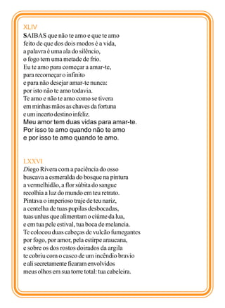 XLIV
SAIBAS que não te amo e que te amo
feito de que dos dois modos é a vida,
a palavra é uma ala do silêncio,
o fogo tem uma metade de frio.
Eu te amo para começar a amar-te,
para recomeçar o infinito
e para não desejar amar-te nunca:
por isto não te amo todavia.
Te amo e não te amo como se tivera
em minhas mãos as chaves da fortuna
e um incerto destino infeliz.
Meu amor tem duas vidas para amar-te.
Por isso te amo quando não te amo
e por isso te amo quando te amo.


LXXVI
Diego Rivera com a paciência do osso
buscava a esmeralda do bosque na pintura
a vermelhidão, a flor súbita do sangue
recolhia a luz do mundo em teu retrato.
Pintava o imperioso traje de teu nariz,
a centelha de tuas pupilas desbocadas,
tuas unhas que alimentam o ciúme da lua,
e em tua pele estival, tua boca de melancia.
Te colocou duas cabeças de vulcão fumegantes
por fogo, por amor, pela estirpe araucana,
e sobre os dos rostos doirados da argila
te cobriu com o casco de um incêndio bravio
e ali secretamente ficaram envolvidos
meus olhos em sua torre total: tua cabeleira.
 