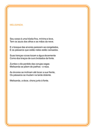 MELISANDA




Seu corpo é uma hóstia fina, mínima e leve,
Tem os azuis dos olhos e as mãos da neve.

E o bosque das arvores parecem-se congelados,
E os pássaros que estão neles estão cansados.

Suas tranças ruivas tocam a água docemente
Como dos braços de ouro brotados da fonte.

Zumbe o vôo perdido das corujas cegas
Melisanda se põem de joelhos - e reza.

As árvores se inclinam até tocar a sua frente,
Os pássaros se mudam na tarde dolente.

Melisanda, a doce, chora junto à fonte.
 
