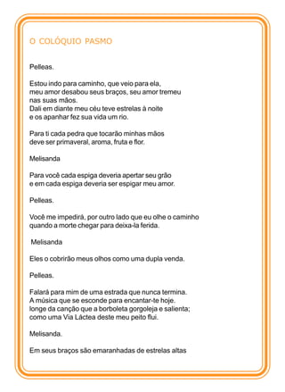 O COLÓQUIO PASMO


Pelleas.

Estou indo para caminho, que veio para ela,
meu amor desabou seus braços, seu amor tremeu
nas suas mãos.
Dali em diante meu céu teve estrelas à noite
e os apanhar fez sua vida um rio.

Para ti cada pedra que tocarão minhas mãos
deve ser primaveral, aroma, fruta e flor.

Melisanda

Para você cada espiga deveria apertar seu grão
e em cada espiga deveria ser espigar meu amor.

Pelleas.

Você me impedirá, por outro lado que eu olhe o caminho
quando a morte chegar para deixa-la ferida.

Melisanda

Eles o cobrirão meus olhos como uma dupla venda.

Pelleas.

Falará para mim de uma estrada que nunca termina.
A música que se esconde para encantar-te hoje.
longe da canção que a borboleta gorgoleja e salienta;
como uma Via Láctea deste meu peito flui.

Melisanda.

Em seus braços são emaranhadas de estrelas altas
 