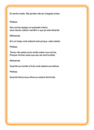 Eu tenho medo. Me perdoe não ter chegado antes.


Pelleas.

Seu sorriso apaga um passado inteiro;
seus doces Lábios mantêm o que já está distante.

Melisanda.

Em um beijo você saberá tudo porque está calado.

Pelleas.

Talvez não saiba como então saber sua carícia,
Porque minhas veias que seu ser terá fundido.

Melisanda.

Quando eu morder a fruta você saberá sua delícia.

Pelleas.

Quando fecha seus olhos eu estarei dormindo.
 