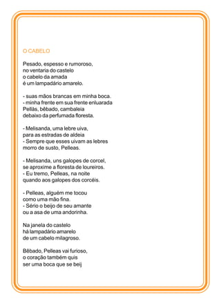 O CABELO

Pesado, espesso e rumoroso,
no ventaria do castelo
o cabelo da amada
é um lampadário amarelo.

- suas mãos brancas em minha boca.
- minha frente em sua frente enluarada
Pellàs, bêbado, cambaleia
debaixo da perfumada floresta.

- Melisanda, uma lebre uiva,
para as estradas de aldeia
- Sempre que esses uivam as lebres
morro de susto, Pelleas.

- Melisanda, uns galopes de corcel,
se aproxime a floresta de loureiros.
- Eu tremo, Pelleas, na noite
quando aos galopes dos corcéis.

- Pelleas, alguém me tocou
como uma mão fina.
- Sério o beijo de seu amante
ou a asa de uma andorinha.

Na janela do castelo
há lampadário amarelo
de um cabelo milagroso.

Bêbado, Pelleas vai furioso,
o coração também quis
ser uma boca que se beij
 