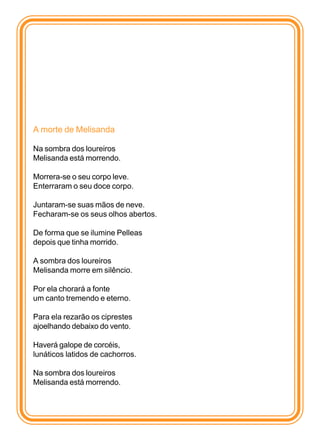 A morte de Melisanda

Na sombra dos loureiros
Melisanda está morrendo.

Morrera-se o seu corpo leve.
Enterraram o seu doce corpo.

Juntaram-se suas mãos de neve.
Fecharam-se os seus olhos abertos.

De forma que se ilumine Pelleas
depois que tinha morrido.

A sombra dos loureiros
Melisanda morre em silêncio.

Por ela chorará a fonte
um canto tremendo e eterno.

Para ela rezarão os ciprestes
ajoelhando debaixo do vento.

Haverá galope de corcéis,
lunáticos latidos de cachorros.

Na sombra dos loureiros
Melisanda está morrendo.
 