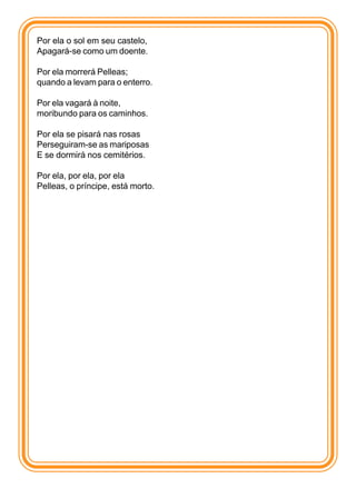 Por ela o sol em seu castelo,
Apagará-se como um doente.

Por ela morrerá Pelleas;
quando a levam para o enterro.

Por ela vagará à noite,
moribundo para os caminhos.

Por ela se pisará nas rosas
Perseguiram-se as mariposas
E se dormirá nos cemitérios.

Por ela, por ela, por ela
Pelleas, o príncipe, está morto.
 