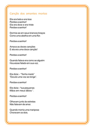 Canção dos amantes mortos

Ela era bela e era boa
Perdoe-a senhor!
Ela era doce e era triste
Perdoe-a senhor!

Dormia-se em seus brancos braços
Como uma abelha em uma flor.

Perdoe-a senhor!

Amava as doces canções
E ela era uma doce canção!

Perdoe-a senhor!

Quando falava era como se alguém
Houvesse falado em sua voz.

Perdoe-a senhor!

Ela dizia: - “Tenho medo”
“Escuto uma voz ao longe”.

Perdoe-a senhor!

Ele dizia:- “tua pequenas
Mãos em meus lábios “.

Perdoe-a senhor!

Olhavam junto às estrelas
Não falavam de amor.

Quando morria uma mariposa
Choravam os dois.
 