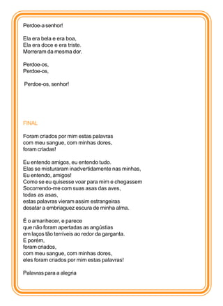 Perdoe-a senhor!

Ela era bela e era boa,
Ela era doce e era triste.
Morreram da mesma dor.

Perdoe-os,
Perdoe-os,

Perdoe-os, senhor!




FINAL

Foram criados por mim estas palavras
com meu sangue, com minhas dores,
foram criadas!

Eu entendo amigos, eu entendo tudo.
Elas se misturaram inadvertidamente nas minhas,
Eu entendo, amigos!
Como se eu quisesse voar para mim e chegassem
Socorrendo-me com suas asas das aves,
todas as asas,
estas palavras vieram assim estrangeiras
desatar a embriaguez escura de minha alma.

É o amanhecer, e parece
que não foram apertadas as angústias
em laços tão terríveis ao redor da garganta.
E porém,
foram criados,
com meu sangue, com minhas dores,
eles foram criados por mim estas palavras!

Palavras para a alegria
 