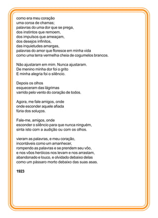 como era meu coração
uma coroa de chamas;
palavras do uma dor que se prega,
dos instintos que remoem,
dos impulsos que ameaçam,
dos desejos infinitos,
das inquietudes amargas,
palavras do amor que floresce em minha vida
como uma terra vermelha cheia de cogumelos brancos.

Não ajustaram em mim. Nunca ajustaram.
De menino minha dor foi o grito
E minha alegria foi o silêncio.

Depois os olhos
esqueceram das lágrimas
varrido pelo vento do coração de todos.

Agora, me fale amigos, onde
onde esconder aquele afiada
fúria dos soluços.

Fale-me, amigos, onde
esconder o silêncio para que nunca ninguém,
sinta isto com a audição ou com os olhos.

vieram as palavras, e meu coração,
incontáveis como um amanhecer,
rompendo as palavras e se prendem seu vôo,
e nos vôos heróicos nos levam e nos arrastam,
abandonado e louco, e olvidado debaixo delas
como um pássaro morto debaixo das suas asas.

1923
 