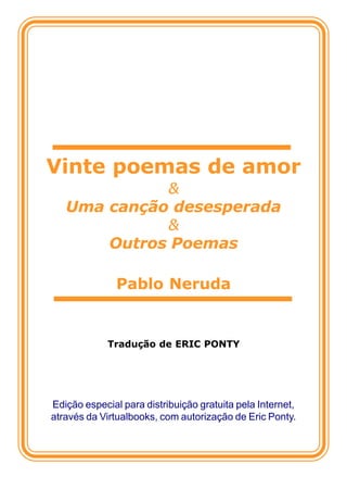 Vinte poemas de amor
             &
   Uma canção desesperada
             &
       Outros Poemas

               Pablo Neruda


             Tradução de ERIC PONTY




Edição especial para distribuição gratuita pela Internet,
através da Virtualbooks, com autorização de Eric Ponty.
 