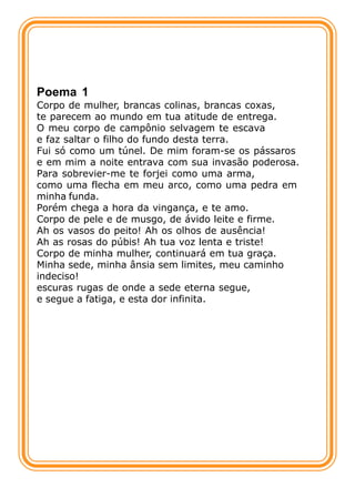 Poema 1
Corpo de mulher, brancas colinas, brancas coxas,
te parecem ao mundo em tua atitude de entrega.
O meu corpo de campônio selvagem te escava
e faz saltar o filho do fundo desta terra.
Fui só como um túnel. De mim foram-se os pássaros
e em mim a noite entrava com sua invasão poderosa.
Para sobrevier-me te forjei como uma arma,
como uma flecha em meu arco, como uma pedra em
minha funda.
Porém chega a hora da vingança, e te amo.
Corpo de pele e de musgo, de ávido leite e firme.
Ah os vasos do peito! Ah os olhos de ausência!
Ah as rosas do púbis! Ah tua voz lenta e triste!
Corpo de minha mulher, continuará em tua graça.
Minha sede, minha ânsia sem limites, meu caminho
indeciso!
escuras rugas de onde a sede eterna segue,
e segue a fatiga, e esta dor infinita.
 