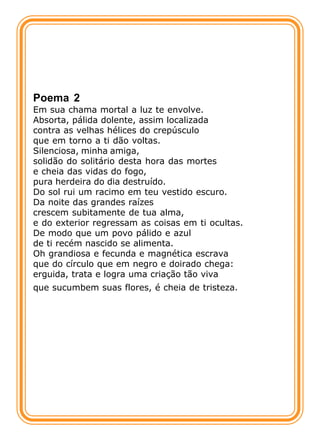 Poema 2
Em sua chama mortal a luz te envolve.
Absorta, pálida dolente, assim localizada
contra as velhas hélices do crepúsculo
que em torno a ti dão voltas.
Silenciosa, minha amiga,
solidão do solitário desta hora das mortes
e cheia das vidas do fogo,
pura herdeira do dia destruído.
Do sol rui um racimo em teu vestido escuro.
Da noite das grandes raízes
crescem subitamente de tua alma,
e do exterior regressam as coisas em ti ocultas.
De modo que um povo pálido e azul
de ti recém nascido se alimenta.
Oh grandiosa e fecunda e magnética escrava
que do círculo que em negro e doirado chega:
erguida, trata e logra uma criação tão viva
que sucumbem suas flores, é cheia de tristeza.
 