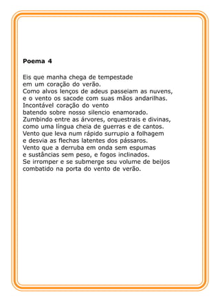 Poema 4

Eis que manha chega de tempestade
em um coração do verão.
Como alvos lenços de adeus passeiam as nuvens,
e o vento os sacode com suas mãos andarilhas.
Incontável coração do vento
batendo sobre nosso silencio enamorado.
Zumbindo entre as árvores, orquestrais e divinas,
como uma língua cheia de guerras e de cantos.
Vento que leva num rápido surrupio a folhagem
e desvia as flechas latentes dos pássaros.
Vento que a derruba em onda sem espumas
e sustâncias sem peso, e fogos inclinados.
Se irromper e se submerge seu volume de beijos
combatido na porta do vento de verão.
 