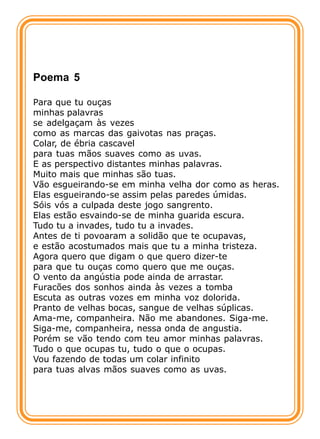 Poema 5

Para que tu ouças
minhas palavras
se adelgaçam às vezes
como as marcas das gaivotas nas praças.
Colar, de ébria cascavel
para tuas mãos suaves como as uvas.
E as perspectivo distantes minhas palavras.
Muito mais que minhas são tuas.
Vão esgueirando-se em minha velha dor como as heras.
Elas esgueirando-se assim pelas paredes úmidas.
Sóis vós a culpada deste jogo sangrento.
Elas estão esvaindo-se de minha guarida escura.
Tudo tu a invades, tudo tu a invades.
Antes de ti povoaram a solidão que te ocupavas,
e estão acostumados mais que tu a minha tristeza.
Agora quero que digam o que quero dizer-te
para que tu ouças como quero que me ouças.
O vento da angústia pode ainda de arrastar.
Furacões dos sonhos ainda às vezes a tomba
Escuta as outras vozes em minha voz dolorida.
Pranto de velhas bocas, sangue de velhas súplicas.
Ama-me, companheira. Não me abandones. Siga-me.
Siga-me, companheira, nessa onda de angustia.
Porém se vão tendo com teu amor minhas palavras.
Tudo o que ocupas tu, tudo o que o ocupas.
Vou fazendo de todas um colar infinito
para tuas alvas mãos suaves como as uvas.
 