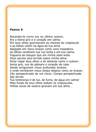 Poema 6

Recordas-te como era no último outono.
Era a boina gris e o coração em calma.
Em teus olhos guerreavam as chamas do crepúsculo
e as folhas caíam na água de tua alma.
Apegada em meus braços como uma trepadeira.
as folhas recolhiam tua voz lenta e em tua calma.
Fogueira do estupor que em minha sede ardia.
Doce jacinto azul torcido sobre minha alma.
Sinto viajar teus olhos e és distante como o outono:
boina gris, voz de pássaro e coração de casa
donde emigravam meus profundos anseios
e onde tombaram meus beijos alegres como as brasas.
Céu perspectivado de um navio. Campo perspectivado
das serras.
Tua lembrança é de luz, de fumo, de água em calma!
Mais fundo de teus olhos ardiam os crepúsculos.
Folhas secas de outono giravam em tua alma.
 