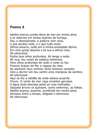 Poema 8

Abelha branca zumbe ébria de mel em minha alma
e te estorces em lentas espirais de fumaça.
Sou o desesperado, a palavra sem ecos,
o que perdeu tudo, e o que tudo esvai.
Última amarra, ruído em ti minha ansiedade última.
Em mim gritas deserta e és tua a última rosa.
Ah silenciosa!
Fecha teus olhos profundos. Ali tange a noite.
Ah nua, teu corpo de estatua temerosa.
Tens olhos profundos de onde a noite se faz.
Frescos braços de flor e regaço de rosa.
Se parecem teus sonhos como brancos caracóis.
Veio a dormir em teu ventre uma mariposa da sombra.
Ah silenciosa!
Aqui se fez a solidão de onde estava ausente.
Chove. O vento do mar caça errantes gaivotas.
A água anda descalça pelas as ruas molhadas.
Daquela árvore se queixam, como enfermas, as folhas.
Abelha branca, ausente, zumbindo em minha alma.
Renasce entre o tempo, delgada e silenciosa.
Ah silenciosa!
 