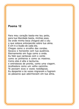 Poema 12


Para meu coração basta-me teu peito,
para tua liberdade basta, minhas asas.
De onde minha boca chegará até o céu
o que estava entorpecido sobre tua alma.
É em ti a ilusão de cada dia.
Chegas como o orvalho das corolas.
Socava o horizonte com tua ausência.
Eternamente em fuga como a onda.
Eu falei que cantavas com o vento
como os pinheiros e como os mastros.
Como eles é alta e taciturna.
e entristeces de pronto, como uma viagem.
Acolhedora como um velho caminho.
Te povoam ecos e vozes nostálgicas.
Eu despertei e às vezes migraram e fugiram
os pássaros que adormeciam em tua alma.
 