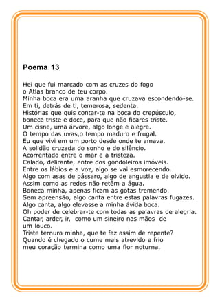 Poema 13

Hei que fui marcado com as cruzes do fogo
o Atlas branco de teu corpo.
Minha boca era uma aranha que cruzava escondendo-se.
Em ti, detrás de ti, temerosa, sedenta.
Histórias que quis contar-te na boca do crepúsculo,
boneca triste e doce, para que não ficares triste.
Um cisne, uma árvore, algo longe e alegre.
O tempo das uvas,o tempo maduro e frugal.
Eu que vivi em um porto desde onde te amava.
A solidão cruzada do sonho e do silêncio.
Acorrentado entre o mar e a tristeza.
Calado, delirante, entre dos gondoleiros imóveis.
Entre os lábios e a voz, algo se vai esmorecendo.
Algo com asas de pássaro, algo de angustia e de olvido.
Assim como as redes não retêm a água.
Boneca minha, apenas ficam as gotas tremendo.
Sem apreensão, algo canta entre estas palavras fugazes.
Algo canta, algo elevasse a minha ávida boca.
Oh poder de celebrar-te com todas as palavras de alegria.
Cantar, arder, ir, como um sineiro nas mãos de
um louco.
Triste ternura minha, que te faz assim de repente?
Quando é chegado o cume mais atrevido e frio
meu coração termina como uma flor noturna.
 