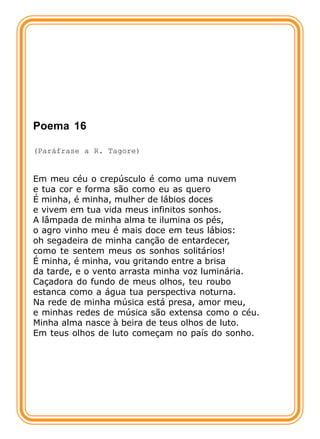 Poema 16

(Paráfrase a R. Tagore)


Em meu céu o crepúsculo é como uma nuvem
e tua cor e forma são como eu as quero
É minha, é minha, mulher de lábios doces
e vivem em tua vida meus infinitos sonhos.
A lâmpada de minha alma te ilumina os pés,
o agro vinho meu é mais doce em teus lábios:
oh segadeira de minha canção de entardecer,
como te sentem meus os sonhos solitários!
É minha, é minha, vou gritando entre a brisa
da tarde, e o vento arrasta minha voz luminária.
Caçadora do fundo de meus olhos, teu roubo
estanca como a água tua perspectiva noturna.
Na rede de minha música está presa, amor meu,
e minhas redes de música são extensa como o céu.
Minha alma nasce à beira de teus olhos de luto.
Em teus olhos de luto começam no país do sonho.
 
