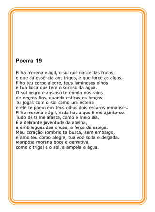 Poema 19

Filha morena e ágil, o sol que nasce das frutas,
e que dá essência aos trigos, e que torce as algas,
filho teu corpo alegre, teus luminosos olhos
e tua boca que tem o sorriso da água.
O sol negro e ansioso te enrola nos raios
de negros fios, quando esticas os braços.
Tu jogas com o sol como um esteiro
e ele te põem em teus olhos dois escuros remansos.
Filha morena e ágil, nada havia que ti me ajunta-se.
Tudo de ti me afasta, como o meio dia.
É a delirante juventude da abelha,
a embriaguez das ondas, a força da espiga.
Meu coração sombrio te busca, sem embargo,
e amo teu corpo alegre, tua voz solta e delgada.
Mariposa morena doce e definitiva,
como o trigal e o sol, a ampola e água.
 