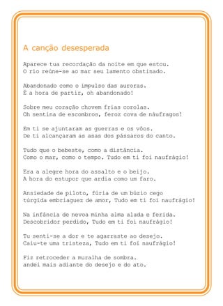A canção desesperada

Aparece tua recordação da noite em que estou.
O rio reúne-se ao mar seu lamento obstinado.

Abandonado como o impulso das auroras.
É a hora de partir, oh abandonado!

Sobre meu coração chovem frias corolas.
Oh sentina de escombros, feroz cova de náufragos!

Em ti se ajuntaram as guerras e os vôos.
De ti alcançaram as asas dos pássaros do canto.

Tudo que o bebeste, como a distância.
Como o mar, como o tempo. Tudo em ti foi naufrágio!

Era a alegre hora do assalto e o beijo.
A hora do estupor que ardia como um faro.

Ansiedade de piloto, fúria de um búzio cego
túrgida embriaguez de amor, Tudo em ti foi naufrágio!

Na infância de nevoa minha alma alada e ferida.
Descobridor perdido, Tudo em ti foi naufrágio!

Tu senti-se a dor e te agarraste ao desejo.
Caiu-te uma tristeza, Tudo em ti foi naufrágio!

Fiz retroceder a muralha de sombra.
andei mais adiante do desejo e do ato.
 