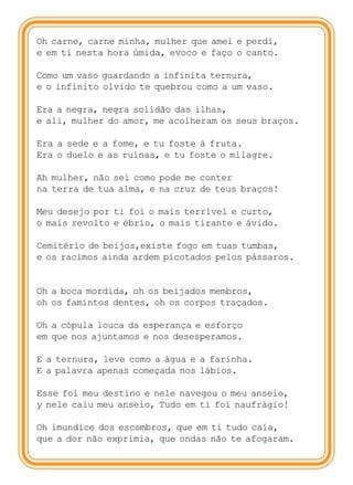 Oh carne, carne minha, mulher que amei e perdi,
e em ti nesta hora úmida, evoco e faço o canto.

Como um vaso guardando a infinita ternura,
e o infinito olvido te quebrou como a um vaso.

Era a negra, negra solidão das ilhas,
e ali, mulher do amor, me acolheram os seus braços.

Era a sede e a fome, e tu foste à fruta.
Era o duelo e as ruínas, e tu foste o milagre.

Ah mulher, não sei como pode me conter
na terra de tua alma, e na cruz de teus braços!

Meu desejo por ti foi o mais terrível e curto,
o mais revolto e ébrio, o mais tirante e ávido.

Cemitério de beijos,existe fogo em tuas tumbas,
e os racimos ainda ardem picotados pelos pássaros.


Oh a boca mordida, oh os beijados membros,
oh os famintos dentes, oh os corpos traçados.

Oh a cópula louca da esperança e esforço
em que nos ajuntamos e nos desesperamos.

E a ternura, leve como a água e a farinha.
E a palavra apenas começada nos lábios.

Esse foi meu destino e nele navegou o meu anseio,
y nele caiu meu anseio, Tudo em ti foi naufrágio!

Oh imundice dos escombros, que em ti tudo caía,
que a dor não exprimia, que ondas não te afogaram.
 