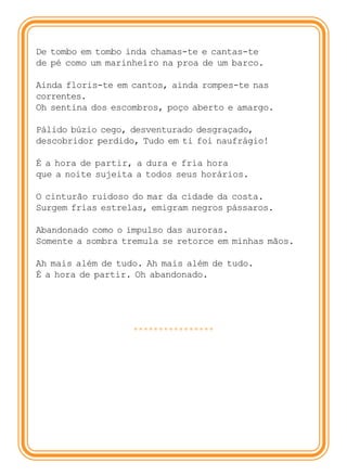 De tombo em tombo inda chamas-te e cantas-te
de pé como um marinheiro na proa de um barco.

Ainda floris-te em cantos, ainda rompes-te nas
correntes.
Oh sentina dos escombros, poço aberto e amargo.

Pálido búzio cego, desventurado desgraçado,
descobridor perdido, Tudo em ti foi naufrágio!

É a hora de partir, a dura e fria hora
que a noite sujeita a todos seus horários.

O cinturão ruidoso do mar da cidade da costa.
Surgem frias estrelas, emigram negros pássaros.

Abandonado como o impulso das auroras.
Somente a sombra tremula se retorce em minhas mãos.

Ah mais além de tudo. Ah mais além de tudo.
É a hora de partir. Oh abandonado.




                   ****************
 