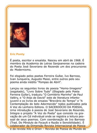 Eric Ponty

É poeta, escritor e ensaísta. Nasceu em abril de 1968. É
membro da Academia de Letras Sanjoanense na cadeira
do Poeta José Severiano de Rezende um dos precursores
do Modernismo.

Foi elogiado pelos poetas Ferreira Gullar, Ivo Barroso,
Ivan Junqueira, Augusto Massi, entre outros pelo seu
poema ainda inédito “Pompas de Abril”.

Lançou os seguintes livros de poesia “Homo-Imagens”
(esgotado), “Livro Sobre Tudo” (Elogiado pelo Poeta
Ferreira Gullar), traduziu “O Cemitério Marinho” de Paul
Valéry, e “O Anjo de David” este de literatura infanto-
juvenil e os livros de ensaios “Breviário do Tempo” e “A
Contemplação do belo Adormecido” todos publicados pela
A Voz do Lenheiro Editora. O SACERDÓCIO DA POESIA,
Uma introdução à poesia de José Severiano de Resende.
Integra o projeto “A Voz do Poeta” que consiste na gra-
vação de um Cd individual onde se registra a leitura pes-
soal de seus poemas. Com coordenação de Ivo Barroso
(Trad. Do Pêndulo de Focault e Razão e Sensibilidade). É
colaborador da Dimensão Revista Internacional de Poesia
e da revista Xilo e Orion – Revista de Poesia do Mundo de
 