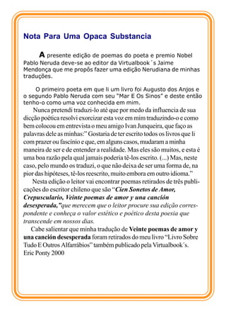 Nota Para Uma Opaca Substancia

      A presente edição de poemas do poeta e premio Nobel
Pablo Neruda deve-se ao editor da Virtualbook´s Jaime
Mendonça que me propôs fazer uma edição Nerudiana de minhas
traduções.

    O primeiro poeta em que li um livro foi Augusto dos Anjos e
o segundo Pablo Neruda com seu “Mar E Os Sinos” e deste então
tenho-o como uma voz conhecida em mim.
    Nunca pretendi traduzi-lo até que por medo da influencia de sua
dicção poética resolvi exorcizar esta voz em mim traduzindo-o e como
bem colocou em entrevista o meu amigo Ivan Junqueira, que faço as
palavras dele as minhas:” Gostaria de ter escrito todos os livros que li
com prazer ou fascínio e que, em alguns casos, mudaram a minha
maneira de ser e de entender a realidade. Mas eles são muitos, e esta é
uma boa razão pela qual jamais poderia tê-los escrito. (...) Mas, neste
caso, pelo mundo os traduzi, o que não deixa de ser uma forma de, na
pior das hipóteses, tê-los reescrito, muito embora em outro idioma.”
   Nesta edição o leitor vai encontrar poemas retirados de três publi-
cações do escritor chileno que são “Cien Sonetos de Amor,
Crepusculario, Veinte poemas de amor y una canción
desesperada,”que merecem que o leitor procure sua edição corres-
pondente e conheça o valor estético e poético desta poesia que
transcende em nossos dias.
   Cabe salientar que minha tradução de Veinte poemas de amor y
una canción desesperada foram retirados do meu livro “Livro Sobre
Tudo E Outros Alfarrábios” também publicado pela Virtualbook´s.
Eric Ponty 2000
 