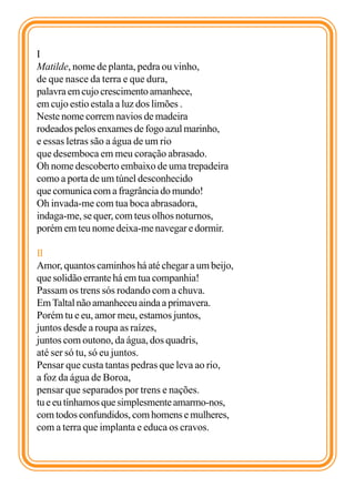 I
Matilde, nome de planta, pedra ou vinho,
de que nasce da terra e que dura,
palavra em cujo crescimento amanhece,
em cujo estio estala a luz dos limões .
Neste nome correm navios de madeira
rodeados pelos enxames de fogo azul marinho,
e essas letras são a água de um rio
que desemboca em meu coração abrasado.
Oh nome descoberto embaixo de uma trepadeira
como a porta de um túnel desconhecido
que comunica com a fragrância do mundo!
Oh invada-me com tua boca abrasadora,
indaga-me, se quer, com teus olhos noturnos,
porém em teu nome deixa-me navegar e dormir.

II
Amor, quantos caminhos há até chegar a um beijo,
que solidão errante há em tua companhia!
Passam os trens sós rodando com a chuva.
Em Taltal não amanheceu ainda a primavera.
Porém tu e eu, amor meu, estamos juntos,
juntos desde a roupa as raízes,
juntos com outono, da água, dos quadris,
até ser só tu, só eu juntos.
Pensar que custa tantas pedras que leva ao rio,
a foz da água de Boroa,
pensar que separados por trens e nações.
tu e eu tínhamos que simplesmente amarmo-nos,
com todos confundidos, com homens e mulheres,
com a terra que implanta e educa os cravos.
 