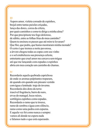 III
Áspero amor, violeta coroado de espinhos,
brejal entre tantas paixões eriçadas,
lança das dores, coroa da cólera,
por quais caminhos e como te dirige a minha alma?
Por que precipitaste teu fogo doloroso,
de súbito, entre as folhas frias do meu caminho?
Quem te ensinou os passos que até mim te levaram?
Que flor, que pedra, que humo mostraram minha morada?
O certo é que tremeu a noite pavorosa,
a árvore chegou todas as copas com seu vinho
e o sol estabeleceu sua presença celeste,
entretanto que cruel amor me cercava sem trégua
até que me lançando com espadas e espinhos
abriu em meu coração um caminho de chamas.

IV
Recordarás aquela quebrada caprichosa
de onde os aromas palpitantes treparam,
de quando em quando um pássaro vestido
com água e lentitude: traje do inverno.
Recordarás dos dons da terra:
irascível fragrância, barro de ouro,
ervas do matagal, locas raízes,
sortilégios espinhos como espadas.
Recordarás o ramo que te trouxe,
ramo de sombra e água com silêncio,
ramo como uma pedra com espuma.
E aquela vez foi como nunca e sempre:
vamos ali donde no espera nada
e falamos tudo o que está esperando.
 