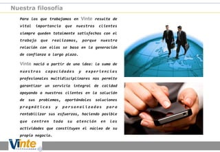 Nuestra filosofía
Para	
   los	
   que	
   trabajamos	
   en	
   Vinte	
   resulta	
   de
	
  
vital	
   importancia	
   que	
   nuestros	
   clientes
	
  
siempre	
  queden	
  totalmente	
  satisfechos	
  con	
  el
	
  
trabajo	
   que	
   realizamos,	
   porque	
   nuestra
	
  
relación	
   con	
   ellos	
   se	
   basa	
   en	
   la	
   generación
	
  
de	
  confianza	
  a	
  largo	
  plazo.	
  

Vinte	
  nació	
  a	
  partir	
  de	
  una	
  idea:	
  la	
  suma	
  de
	
  
n u e s t r a s	
   c a p a c i d a d e s	
   y	
   e x p e r i e n c i a s
	
  
profesionales	
   multidisciplinares	
   nos	
   permite
	
  
garantizar	
   un	
   servicio	
   integral	
   de	
   calidad
	
  
apoyando	
   a	
   nuestros	
   clientes	
   en	
   la	
   solución
	
  
de	
   sus	
   problemas,	
   aportándoles	
   soluciones
	
  
p r a g m á t i c a s	
   y	
   p e r s o n a l i z a d a s	
   p a r 	
  
a
rentabilizar	
   sus	
   esfuerzos,	
   haciendo	
   posible
	
  
que	
   centren	
   toda	
   su	
   atención	
   en	
   las
	
  
actividades	
   que	
   constituyen	
   el	
   núcleo	
   de	
   su
	
  
propio	
  negocio.	
  

 