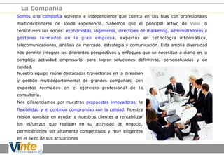 La Compañía
Somos una compañía solvente e independiente que cuenta en sus filas con profesionales
multidisciplinares de sólida experiencia. Sabemos que el principal activo de Vinte lo
constituyen sus socios: economistas, ingenieros, directores de marketing, administradores y
gestores formados en la gran empresa, expertos en tecnología informática,
telecomunicaciones, análisis de mercado, estrategia y comunicación. Esta amplia diversidad
nos permite integrar las diferentes perspectivas y enfoques que se necesitan a diario en la
compleja actividad empresarial para lograr soluciones definitivas, personalizadas y de
calidad.
Nuestro equipo reúne destacadas trayectorias en la dirección
y gestión multidepartamental de grandes compañías, con
expertos formados en el ejercicio profesional de la
consultoría.
Nos diferenciamos por nuestras propuestas innovadoras, la
flexibilidad y el continuo compromiso con la calidad. Nuestra
misión consiste en ayudar a nuestros clientes a rentabilizar
los esfuerzos que realizan en su actividad de negocio,
permitiéndoles ser altamente competitivos y muy exigentes
en el éxito de sus actuaciones

 