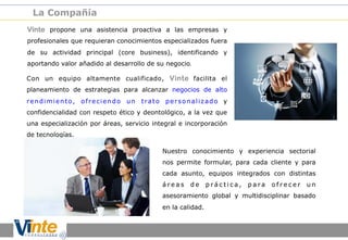 La Compañía
Vinte propone una asistencia proactiva a las empresas y
profesionales que requieran conocimientos especializados fuera
de su actividad principal (core business), identificando y
aportando valor añadido al desarrollo de su negocio.
Con un equipo altamente cualificado, Vinte facilita el
planeamiento de estrategias para alcanzar negocios de alto
rendimiento, ofreciendo un trato personalizado y
confidencialidad con respeto ético y deontológico, a la vez que
una especialización por áreas, servicio integral e incorporación
de tecnologías.
Nuestro conocimiento y experiencia sectorial
nos permite formular, para cada cliente y para
cada asunto, equipos integrados con distintas
áreas

de

práctica,

para

ofrecer

un

asesoramiento global y multidisciplinar basado
en la calidad.

 