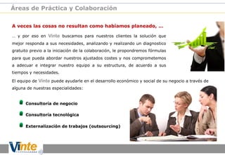 Áreas de Práctica y Colaboración
A veces las cosas no resultan como habíamos planeado, …
… y por eso en Vinte buscamos para nuestros clientes la solución que
mejor responda a sus necesidades, analizando y realizando un diagnostico
gratuito previo a la iniciación de la colaboración, le propondremos fórmulas
para que pueda abordar nuestros ajustados costes y nos comprometemos
a adecuar e integrar nuestro equipo a su estructura, de acuerdo a sus
tiempos y necesidades.
El equipo de Vinte puede ayudarle en el desarrollo económico y social de su negocio a través de
alguna de nuestras especialidades:

!
!
!

Consultoría de negocio
Consultoría tecnológica
Externalización de trabajos (outsourcing)

 