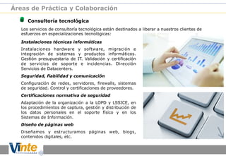 Áreas de Práctica y Colaboración

!

Consultoría tecnológica

Los servicios de consultoría tecnológica están destinados a liberar a nuestros clientes de
esfuerzos en especializaciones tecnológicas:
Instalaciones técnicas informáticas
Instalaciones hardware y software, migración e
integración de sistemas y productos informáticos.
Gestión presupuestaria de IT. Validación y certificación
de servicios de soporte e incidencias. Dirección
Servicios de Datacenters.
Seguridad, fiabilidad y comunicación
Configuración de redes, servidores, firewalls, sistemas
de seguridad. Control y certificaciones de proveedores.
Certificaciones normativa de seguridad
Adaptación de la organización a la LOPD y LSSICE, en
los procedimientos de captura, gestión y distribución de
los datos personales en el soporte físico y en los
Sistemas de Información.
Diseño de páginas web
Diseñamos y estructuramos páginas web, blogs,
contenidos digitales, etc.

 