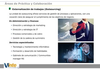 Áreas de Práctica y Colaboración

!

Externalización de trabajos (Outsourcing)

La unidad de outsourcing ofrece servicios de gestión de procesos y aplicaciones, con una
vocación clara de asegurar el cumplimiento de los objetivos de negocio.
En Administración y finanzas
§  Dirección y estrategia de marketing
§  Dirección y estrategia de IT
§  Procesos comerciales y de cobro
§  Gestión de la cadena de suministro
Servicios especializados
§  Tecnología y mantenimiento informático
§  Formación y desarrollo de habilidades
§  Gabinete de comunicación / Communities
manager RS

 