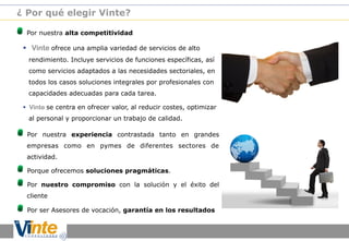 ¿ Por qué elegir Vinte?

!

Por nuestra alta competitividad

§  Vinte ofrece una amplia variedad de servicios de alto
rendimiento. Incluye servicios de funciones específicas, así
como servicios adaptados a las necesidades sectoriales, en
todos los casos soluciones integrales por profesionales con
capacidades adecuadas para cada tarea.
§  Vinte se centra en ofrecer valor, al reducir costes, optimizar
al personal y proporcionar un trabajo de calidad.

!

Por nuestra experiencia contrastada tanto en grandes
empresas como en pymes de diferentes sectores de
actividad.

!
!

Porque ofrecemos soluciones pragmáticas.
Por nuestro compromiso con la solución y el éxito del
cliente

!

Por ser Asesores de vocación, garantía en los resultados

 