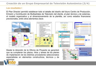 Los resultados I
El Plan Director permitió establecer todo el detalle del diseño del futuro Centro de Producción,
Emisión y Contribución de Multiseñales de Televisión del cliente, el plan técnico y de sistemas,
el modelo organizativo y el dimensionamiento de la plantilla, así como estados financieros
previsionales, entre otros elementos clave:
Desde la dirección de la Oficina de Proyecto se garantizó
que se cumplieran los plazos, hitos y tareas de los planes
de implantación de los distintos proveedores seleccionados
especialistas en elementos constructivos, técnicos y de
servicios:
Creación de un Grupo Empresarial de Televisión Autonómico (3/4)
 