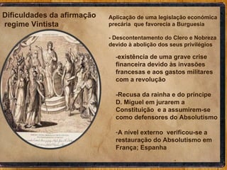 - existência de uma grave crise financeira devido às invasões francesas e aos gastos militares com a revolução -Recusa da rainha e do príncipe D. Miguel em jurarem a Constituição  e a assumirem-se como defensores do Absolutismo A nível externo  verificou-se a restauração do Absolutismo em França; Espanha Aplicação de uma legislação económica precária  que favorecia a Burguesia  - Descontentamento do Clero e Nobreza devido à abolição dos seus privilégios Dificuldades da afirmação  regime Vintista 