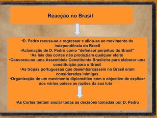 Reacção no Brasil  D. Pedro recusa-se a regressar e aliou-se ao movimento de independência do Brasil Aclamação de D. Pedro como “defensor perpétuo do Brasil” As leis das cortes não produziam qualquer efeito  Convocou-se uma Assembleia Constituinte Brasileira para elaborar uma constituição para o Brasil As tropas portuguesas que desembarcassem no Brasil eram consideradas inimigas Organização de um movimento diplomático com o objectivo de explicar aos vários países as razões da sua luta  As Cortes tentam anular todas as decisões tomadas por D. Pedro 