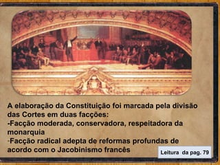 A elaboração da Constituição foi marcada pela divisão das Cortes em duas facções: -Facção moderada, conservadora, respeitadora da monarquia  Facção radical adepta de reformas profundas de acordo com o Jacobinismo francês Leitura  da pag. 79 