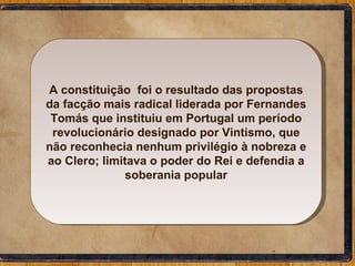 A constituição  foi o resultado das propostas da facção mais radical liderada por Fernandes Tomás que instituiu em Portugal um período revolucionário designado por Vintismo, que não reconhecia nenhum privilégio à nobreza e ao Clero; limitava o poder do Rei e defendia a soberania popular 