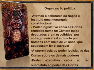 Organização política  - Afirmou a soberania da Nação e instituiu uma monarquia constitucional - Poder legislativo cabia às Cortes  reunidas numa só Câmara cujos deputados eram escolhidos  por sufrágio universal e directo por homens com mais de 25 anos  que soubessem ler e escrever A supremacia do poder legislativo das Cortes sobre os demais poderes Poder executivo cabia ao rei, submetido ao poder das Cortes 