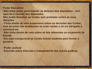 Poder Executivo: -Não tinha poder para impedir as eleições dos deputados , nem opor-se à reunião dos deputados Não podia dissolver as Cortes nem protestar contra as suas decisões  -Tinha direito de veto suspensivo sobre as decisões das Cortes, mas se estas não aceitassem as suas razões o rei era obrigado a sancioná-las Não tinha direito de voto sobre as leis referentes ao orçamento do Estado Em caso excepcional as Cortes tinham poderes para formar o governo Poder Judicial Exercido pelos tribunais e independente dos outros poderes 
