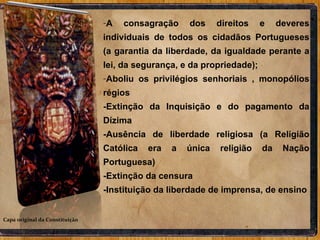 Capa original da Constituição A consagração dos direitos e deveres individuais de todos os cidadãos Portugueses (a garantia da liberdade, da igualdade perante a lei, da segurança, e da propriedade); Aboliu os privilégios senhoriais , monopólios régios  -Extinção da Inquisição e do pagamento da Dízima -Ausência de liberdade religiosa (a Religião Católica era a única religião da Nação Portuguesa) -Extinção da censura -Instituição da liberdade de imprensa, de ensino 