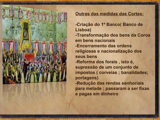 Outras das medidas das Cortes: -Criação do 1º Banco( Banco de Lisboa) -Transformação dos bens da Coroa em bens nacionais -Encerramento das ordens religiosas e nacionalização dos seus bens -Reforma dos forais , isto é, supressão de um conjunto de impostos ( corveias ; banalidades; portagens) -Redução das rendas senhoriais  para metade ; passaram a ser fixas e pagas em dinheiro 