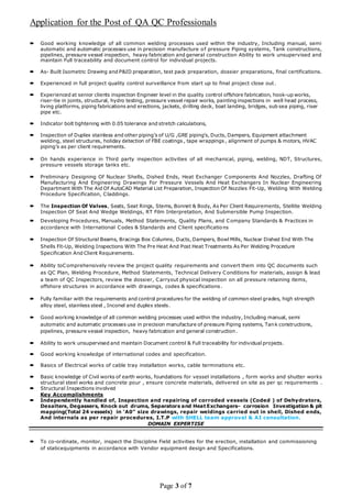 Application for the Post of QA QC Professionals
Page 3 of 7
 Good working knowledge of all common welding processes used within the industry, Including manual, semi
automatic and automatic processes use in precision manufacture of pressure Piping systems, Tank constructions,
pipelines, pressure vessel inspection, heavy fabrication and general construction Ability to work unsupervised and
maintain Full traceability and document control for individual projects.
 As- Built Isometric Drawing and P&ID preparation, test pack preparation, dossier preparations, final certifications.
 Experienced in full project quality control surveillance from start up to final project close out.
 Experienced at senior clients inspection Engineer level in the quality control offshore fabrication, hook-up works,
riser-tie in joints, structural, hydro testing, pressure vessel repair works, painting inspections in well head process,
living platforms, piping fabrications and erections, jackets, drilling deck, boat landing, bridges, sub sea piping, riser
pipe etc.
 Indicator bolt tightening with 0.05 tolerance and stretch calculations,
 Inspection of Duplex stainless and other piping’s of U/G ,GRE piping’s, Ducts, Dampers, Equipment attachment
welding, steel structures, holiday detection of FBE coatings , tape wrappings , alignment of pumps & motors, HVAC
piping’s as per client requirements.
 On hands experience in Third party inspection activities of all mechanical, piping, welding, NDT, Structures,
pressure vessels storage tanks etc.
 Preliminary Designing Of Nuclear Shells, Dished Ends, Heat Exchanger Components And Nozzles, Drafting Of
Manufacturing And Engineering Drawings For Pressure Vessels And Heat Exchangers In Nuclear Engineering
Department With The Aid Of AutoCAD Material List Preparation, Inspection Of Nozzles Fit-Up, Welding With Welding
Procedure Specification, Claddings.
 The Inspection Of Valves, Seats, Seat Rings, Stems, Bonnet & Body, As Per Client Requirements, Stellite Welding
Inspection Of Seat And Wedge Weldings, RT Film Interpretation, And Submersible Pump Inspection.
 Developing Procedures, Manuals, Method Statements, Quality Plans, and Company Standards & Practices in
accordance with International Codes & Standards and Client specifications
 Inspection Of Structural Beams, Bracings Box Columns, Ducts, Dampers, Bowl Mills, Nuclear Dished End With The
Shells Fit-Up, Welding Inspections With The Pre Heat And Post Heat Treatments As Per Welding Procedure
Specification And Client Requirements.
 Ability toComprehensively review the project quality requirements and convert them into QC documents such
as QC Plan, Welding Procedure, Method Statements, Technical Delivery Conditions for materials, assign & lead
a team of QC Inspectors, review the dossier, Carryout physical inspection on all pressure retaining items,
offshore structures in accordance with drawings, codes & specifications.
 Fully familiar with the requirements and control procedures for the welding of common steel grades, high strength
alloy steel, stainless steel , Inconel and duplex steels.
 Good working knowledge of all common welding processes used within the industry, Including manual, semi
automatic and automatic processes use in precision manufacture of pressure Piping systems, Tank constructions,
pipelines, pressure vessel inspection, heavy fabrication and general construction.
 Ability to work unsupervised and maintain Document control & Full traceability for individual projects.
 Good working knowledge of international codes and specification.
 Basics of Electrical works of cable tray installation works, cable terminations etc.
 Basic knowledge of Civil works of earth works, foundations for vessel installations , form works and shutter works
structural steel works and concrete pour , ensure concrete materials, delivered on site as per qc requirements .
 Structural Inspections involved
Key Accomplishments
 Independently handled of, Inspection and repairing of corroded vessels (Coded ) of Dehydrators,
Desalters, Degassers, Knock out drums, Separators and Heat Exchangers- corrosion Investigation & pit
mapping(Total 24 vessels) in ‘A0” size drawings, repair weldings carried out in shell, Dished ends,
And internals as per repair procedures, I.T.P with SHELL team approval & AI consultation.
DOMAIN EXPERTISE
 To co-ordinate, monitor, inspect the Discipline Field activities for the erection, installation and commissioning
of staticequipments in accordance with Vendor equipment design and Specifications.
 