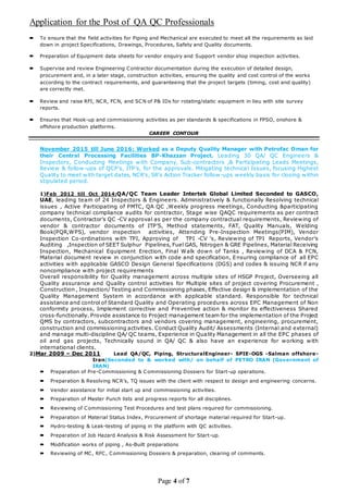 Application for the Post of QA QC Professionals
Page 4 of 7
 To ensure that the field activities for Piping and Mechanical are executed to meet all the requirements as laid
down in project Specifications, Drawings, Procedures, Safety and Quality documents.
 Preparation of Equipment data sheets for vendor enquiry and Support vendor shop inspection activities.
 Supervise and review Engineering Contractor documentation during the execution of detailed design,
procurement and, in a later stage, construction activities, ensuring the quality and cost control of the works
according to the contract requirements, and guaranteeing that the project targets (timing, cost and quality)
are correctly met.
 Review and raise RFI, NCR, FCN, and SCN of P& IDs for rotating/static equipment in lieu with site survey
reports.
 Ensures that Hook-up and commissioning activities as per standards & specifications in FPSO, onshore &
offshore production platforms.
CAREER CONTOUR
November 2015 till June 2016: Worked as a Deputy Quality Manager with Petrofac Oman for
their Central Processing Facilities BP-Khazzan Project. Leading 30 QA/ QC Engineers &
Inspectors, Conducting Meetings with Company, Sub-contractors ,& Participating Leads Meetings,
Review & follow-ups of QCP's, ITP's, for the approvals. Mitigating technical Issues, focusing Highest
Quality to meet with target dates, NCR's, SR's Action Tracker follow -ups weekly basis for closing within
stipulated period.
1)Feb 2012 till Oct 2014:QA/QC Team Leader Intertek Global Limited Seconded to GASCO,
UAE, leading team of 24 Inspectors & Engineers. Administratively & functionally Resolving technical
issues , Active Participating of PMTC, QA QC ,Weekly progress meetings, Conducting &participating
company technical compliance audits for contractor, Stage wise QAQC requirements as per contract
documents, Contractor’s QC -CV approval as per the company contractual requirements, Reviewing of
vendor & contractor documents of ITP’S, Method statements, FAT, Quality Manuals, Welding
Book(PQR,WPS), vendor inspection activities, Attending Pre-Inspection Meetings(PIM), Vendor
Inspection Co-ordinations with TPI, Approving of TPI -CV ‘s, Reviewing of TPI Reports, Vendor’s
Auditing ,Inspection of SEET Sulphur Pipelines, Fuel GAS, Nitrogen & GRE Pipelines, Material Receiving
Inspection, Mechanical Equipment Erection, Final Walk down of Tanks , Reviewing of DCA & FCN,
Material document review in conjunction with code and specification, Ensuring compliance of all EPC
activities with applicable GASCO Design General Specifications (DGS) and codes & issuing NCR if any
noncompliance with project requirements
Overall responsibility for Quality management across multiple sites of HSGP Project, Overseeing all
Quality assurance and Quality control activities for Multiple sites of project covering Procurement ,
Construction , Inspection/ Testing and Commissioning phases, Effective design & implementation of the
Quality Management System in accordance with applicable standard. Responsible for technical
assistance and control of Standard Quality and Operating procedures across EPC Management of Non
conformity process, Implement corrective and Preventive action & monitor its effectiveness Shared
cross-functionally. Provide assistance to Project management team for the implementation of the Project
QMS by contractors, subcontractors and vendors covering management, engineering, procurement,
construction and commissioning activities. Conduct Quality Audit/ Assessments (Internal and external)
and manage multi-discipline QA/ QC teams, Experience in Quality Management in all the EPC phases of
oil and gas projects, Technically sound in QA/ QC & also have an experience for working with
international clients.
2)Mar 2009 – Dec 2011 Lead QA/QC, Piping, StructuralEngineer- SPIE-OGS -Salman offshore-
Iran(Seconded to & worked with/ on behalf of PETRO IRAN (Government of
IRAN)
 Preparation of Pre-Commissioning & Commissioning Dossiers for Start-up operations.
 Preparation & Resolving NCR’s, TQ issues with the client with respect to design and engineering concerns.
 Vendor assistance for initial start up and commissioning activities.
 Preparation of Master Punch lists and progress reports for all disciplines.
 Reviewing of Commissioning Test Procedures and test plans required for commissioning.
 Preparation of Material Status Index, Procurement of shortage material required for Start-up.
 Hydro-testing & Leak-testing of piping in the platform with QC activities.
 Preparation of Job Hazard Analysis & Risk Assessment for Start-up.
 Modification works of piping , As-Built preparations
 Reviewing of MC, RFC, Commissioning Dossiers & preparation, clearing of comments.
 