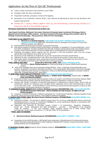 Application for the Post of QA QC Professionals
Page 5 of 7
 Colour coding verifications with directions as per P&ID.
 Insulation both (PP, Hot) verifications,
 Preparation activities, procedure review of hot tapping.
 Reviewing of all contractors onshore NCR’s, TQ’s closures & addressing to client for the deviations with
project requirements.
 Handled the 7 (seven) offshore platform Hook up, pre-commissioning, commissioning activities as a
Supervisory role for 5 (five) Field QC Engineers.
Packages Inspected for Commissioning & Start-up:
Gas Export Facilities, Methanol-Corrosion-Chemical-Produced water treatment Packages, Glycol
Regeneration Packages, HVAC system, Fuel Gas treatment Package, Deluge skid, potable water &
Sewage treatment package, Pig Launchers, HP & LP Flare Packages,
3)OCT2007 to Feb 2009SPIE-OGS
 Worked as a Welding Engineer –(Seconded to & worked withStat oil-Norwegian Oil
Company, SouthPars)-SPIE-OGS, Seconded to Stat oil, Norwegian Oil Company for South Pars
Offshore projects, Iran Offshore.
 Performed their Hook-Up works of Piping, structural’s Flare lines.
 Risk/failure analysis of existing onshore constructions, rectification of weldolet’s in Inconel claded lines > more
than 60% of weldolet’s has been identified with LOP,LOF, Oxidized and Piping Butt welds were welded without
purging, of all of which has been cut and re-welded with re-commendations of codes and specifications.
 Preparing Surveillance Report against the any deviation in the sub-contractor work from the Project
specification and following up to close out the issue
 Reviewing of ITP & Method of Statements as per the requirement of Project specifications
 Following up OWL (Outstanding Work List) which was prepared by Vendor to close -out at the site.
 Witnessing welder qualification tests preparation & issued of welder Certificates and ID Cards for more
than 100 welders according to the relevant codes and requirements.
3)OCT 2005 to SEP 2007: Single Buoy Moorings (SBM), UAE.(Client: AGIP KCO, Italy)
 Worked as a Senior Piping Inspector of constructing Barge for Chevron FRADE Brazil Upstream
project.
 AGIP KCO, Kashagan Flash gas Compression Barges-FPSO’S - 3 Nos., Inspection of piping fabrication and
erection, Inspection of structure’s fabrication & erection, Film interpretation, NDE witness, Final Punch listings&
clearing, Hydro/Pneumatic Testing, re instatement witness ,As-Built drawings preparation, test pack review &
approvals, of Barges topsides and below deck.
4) JUNE 2005 TO SEP 2005:OCEANEERING, UAE(Client: Wood side Australian Energy)
 Worked as a Senior Welding Inspector for SINGLE BUOY MOORINGS, Jebel Ali,UAE, ForWOOD
SIDE AUSTRALIAN ENERGY.
 Inspection of Riser mooring internalturret piping’s, Punch List creation, and clearing of structures, Piping’s, Hydro
& Pneumatic testing witness, flushing, drying witness, Test pack preparation, review and approvals,
 Liaising with Design Consultant & Internal Departments on Mechanical & Piping issues, Ensure that all
construction checks are witnessed and complete Where applicable ensure that commissioning is carried
out as described under Onshore/Offshore commissioning procedures/manual/acceptance criteria as well
as Commission and Facilities Handover Procedure
5) FEB2005 TO APRIL 2005:Worked as Senior Welding Inspector-OCEANEERING, UAE. (Client:OXY-QATAR)
 Occidental Petroleum NPCC-OXY –IDD EL SHARGI Oil field Projects, IS-Q08 & IS-U10
Platforms,Qatar
 Inspection of HOOK UP activities in Offshore piping,Riser Tie –ins,Structural Inspection ,Painting Inspection for all
Structural, piping and risers,hydro testing in two platforms,Material Traceability
6) MARCH 2004 TO DEC 2004: Worked as Senior Welding Inspector-OCEANEERING(Client:NPCC &SHELL Iran
offshore, Iran)
 Inspection of HOOK – UP activities in offshore piping, Riser Tie- ins fit-up, welding& NDE witness, Structural
WorksExperienced in survey of mechanical installation to verify mechanical integrity in accordance with
specification and good engineering practice.
 Inspection and repairing of corroded vessels (Coded ) of Dehydrators, Desalters, Degassers,
Knock out drums, Separators and Heat Exchangers- corrosion Investigation & pit mapping
(Total 24 vessels) in ‘A0” size drawings, repair weldings carried out in shell, Dished ends,
and internals as per repair procedures ,I.T.P & with SHELL & AI consultation.
7)NOV. 2003 TO FEB2004:
 Worked as Senior Welding Inspector OCEANEERING,(Client:NPCC- TAKREER – UAE)
 Inspections of two (29M Diameter x 20M Height) tank construction, Refurbishment of Existing tanks,Pressure
Vessel Fabrication,Piping’s& Pipelines to Jetty Inspection, Relevant NDT Testing’s, Pressure (Pneumatic /hydro
testing) witness and re-instatements.
8) MAR2003 TO NOV. 2003:Worked as Senior Welding Inspector- OCEANEERING(Client:NPCC- SHELL –NIOC IRAN
ONSHORE)
 