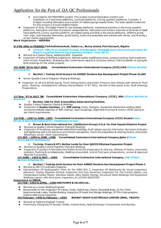 Application for the Post of QA QC Professionals
Page 6 of 7
 Seconded to TECHNIP/NPCC project. This project involves fabrication erection and
installation of 2 well head platforms, 3 process platforms, 2 living quarters’ platforms, 5 jackets, 4
bridges including fabrication and erection of related piping/vessels/Tanks. The total capital investment
for this project is around US$830 million.
 Inspection of 4nos. of bridges meant for use between platforms, mechanical activities in the living quarters
platforms, Fabrication activities of pressure vessels &tanks, fabrication and erection activities of all decks of 2well
head platforms,2 living quarters platform, all related piping activities in the above platforms, Offshore jacket,
riser pipe, Sub-Sea pipe fabrication, punch listing ,hydro and pneumatic test witness with clients and flushing s
as per clients requirements
Work Experience - NIGERIA
9) FEB-2001 to FEB2002:TechintCimimontubi, Italian co., Bonny Island, Port Harcourt, Nigeria
 (Clients: TSKJ Joint venture(Technip, Snamprogetti, Kellogg& Japan General Corporation) for
Nigeria Liquefied Natural Gas Expansion Project –Train 3& 4)
 Worked as a Senior Piping, Welding & NDE Inspector
 Inspection of Piping & Welding Inspections, Witness welder qualification tests, pressure testing, Heat treatment
chart review, Preparation, &resolving Non conformance reports & corrective actions. Full traceability of piping,As-
Built drawings for the whole projects.
10) JUNE ‘99 to JULY 2000. Consolidated Contractors International Company (CCIC) UAE(Clients: Bechtel
&Technip JV)
 Bechtel / Technip Joint Venture for ADNOC Onshore Gas Development Project Phase-II,UAE
 Senior Quality Control Inspector (Piping & Welding)
 Inspection of all U/G &Field piping, Punch listing,Hydro/ pneumatic Pressure test witness with clients & Third
party, Flushing, reinstatement witness,Interpretation of RT films, Review of test packs & As- Built drawings
Preparations.
11) Sep. ‘97 to JULY ’98: Consolidated Contractors International Company (CCIC), KSA.(Client: Bechtel &
Aramco)
 Bechtel, USA for their AramcoShay bahproducing facilities.
 Quality Control Inspector (Piping & Welding)
 Inspection of Duplex stainless, U/G ,GRE piping, Ducts, Dampers, Equipment attachment welding,Steel
structures,Holiday detection of FBE coatings , tape wrappings ,Alignment of pumps & motors ,HVAC piping as
per client requirements.
12) FEB. – 1997 to JUNE –1997: Consolidated Contractors International Company (CCIC) KuwaitClient:
Brown & Root International Inc. (Halliburton Group)
 Brown & Root International Inc. (Halliburton Group) U.S.A. for their Equate Ethylene Project
 Worked as Quality Control Inspector (Piping & Welding)
 Inspection of structures, equipment attachment weldings, & all related piping’s fabrication &erection,Indicator
bolt tightening with 0.05 tolerance and stretch calculations, Punch list preparation & clearing,Hydro/ pneumatic
&flushing’s as per client requirements.
13) SEP. –1995 to JUNE –1996 Consolidated Contractors International Company,Qatar (Client:
Technip& KTI Netherland)
 Technip, France & KTI, Nether Lands for their QAPCO Ethylene Expansion Project
 Worked as Quality Control Inspector (Piping & Welding)
 Inspection of piping’s in fabrication & erection,Punch list preparation & clearing, Witness of Hydro, pneumatic
testing’s, Flushing & reinstatements, Welding consumable control,Test pack preparations, review & Approval
Material Traceability
14) JUNE – 1994 to MAY – 1995: Consolidated Contractors International Company, UAE (Client:
Bechtel &Technip JV)
 Bechtel / Technip Joint Venture for their ADNOC Onshore Gas Development Project Phase-I
 Worked as NDT Co-ordinator/Inspector
 Interpretation Of Radiographic Films As Per ANSI B31.3, Inspection Of Weldments By Visual Inspection,
Ultrasonic Testing Magnetic Particle Inspection And Dye Penetrant Inspection For The Carbon Steels, Low
Temperature Carbon Steels, Stainless Steels, Alloy Steels Pipings, Structural Steel Weldings And Equipment
Weldings.Liaison with third party Inspectors of LLOYDS REGISTER
Experience in INDIA:
15) FEB –1994 to APRIL –1994:KSB PUMPS & VALVES Ltd.,
 Worked as a Junior Welding Engineer
 Responsible for the Inspection Of Valves, Seats, Seat Rings, Stems, Bonnets& Body, As Per Client
Requirements& codes, Stellite Welding Inspection Of Seats And Wedge Weldings, RT Film Interpretation,
Submersible Pump Inspection.
16) February –1992 to February – 1993: BHARAT HEAVY ELECTRICALS LIMITED (BHEL, TRICHY)
 Worked as Diploma Engineer Trainee
 Preliminary Designing Of Nuclear Shells, Dished Ends, Heat Exchanger Components And Nozzles,
 